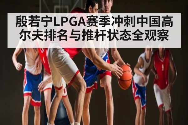 殷若宁LPGA赛季冲刺中国高尔夫排名与推杆状态全观察