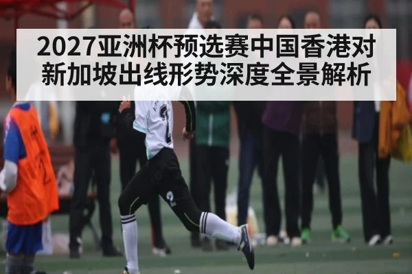 2027亚洲杯预选赛中国香港对新加坡出线形势深度全景解析