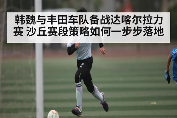 韩魏与丰田车队备战达喀尔拉力赛 沙丘赛段策略如何一步步落地